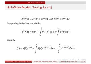 The Hull and White Model
Hull-White Model: Solving for r(t)
d(eat
r) = eat
dr + aeat
rdt = θ(t)eat
+ eat
σdw
integrating both sides we obtain
eat
r(t) = r(0) +
t
0
θ(s)eas
ds + σ
t
0
eas
dw(s)
simplify
r(t) = r(0)e−at
+
t
0
θ(s)e−a(t−s)
ds + σ
t
0
e−a(t−s)
dw(s)
Giovanni Della Lunga (WORKSHOP IN QUANTITATIVE FINANCE)Introduction to Monte Carlo in Finance Bologna - May 12-13, 2016 25 / 79
 