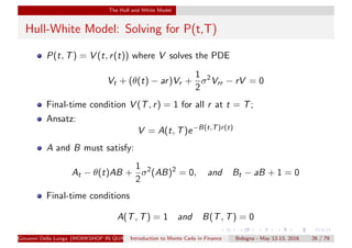 The Hull and White Model
Hull-White Model: Solving for P(t,T)
P(t, T) = V (t, r(t)) where V solves the PDE
Vt + (θ(t) − ar)Vr +
1
2
σ2
Vrr − rV = 0
Final-time condition V (T, r) = 1 for all r at t = T;
Ansatz:
V = A(t, T)e−B(t,T)r(t)
A and B must satisfy:
At − θ(t)AB +
1
2
σ2
(AB)2
= 0, and Bt − aB + 1 = 0
Final-time conditions
A(T, T) = 1 and B(T, T) = 0
Giovanni Della Lunga (WORKSHOP IN QUANTITATIVE FINANCE)Introduction to Monte Carlo in Finance Bologna - May 12-13, 2016 26 / 79
 