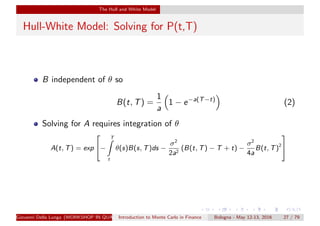 The Hull and White Model
Hull-White Model: Solving for P(t,T)
B independent of θ so
B(t, T) =
1
a
1 − e−a(T−t)
(2)
Solving for A requires integration of θ
A(t, T) = exp

−
T
t
θ(s)B(s, T)ds −
σ2
2a2
(B(t, T) − T + t) −
σ2
4a
B(t, T)2


Giovanni Della Lunga (WORKSHOP IN QUANTITATIVE FINANCE)Introduction to Monte Carlo in Finance Bologna - May 12-13, 2016 27 / 79
 