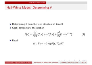 The Hull and White Model
Hull-White Model: Determining θ
Determining θ from the term structure at time 0;
Goal: demonstrate the relation
θ(t) =
∂f
f ∂T
(0, t) + af (0, t) +
σ2
2a
(1 − e−2at
) (3)
Recall
f (t, T) = −∂ log P(t, T)/∂T
Giovanni Della Lunga (WORKSHOP IN QUANTITATIVE FINANCE)Introduction to Monte Carlo in Finance Bologna - May 12-13, 2016 28 / 79
 