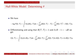 The Hull and White Model
Hull-White Model: Determining θ
We have
− log P(0, T) =
T
0
θ(s)B(s, T)ds +
σ2
2a2
[B(0, T) − T] +
σ2
4a
B(0, T)2
+ B(0, T)r0
Diﬀerentiating and using that B(T, T) = 1 and ∂T B − 1 = −aB we
get
f (0, T) =
T
0
θ(s)∂T B(s, T)ds−
σ2
2a2
B(0, T)+
σ2
2a2
B(0, T)∂T B(0, T)+∂T B(0, T)r0
Giovanni Della Lunga (WORKSHOP IN QUANTITATIVE FINANCE)Introduction to Monte Carlo in Finance Bologna - May 12-13, 2016 29 / 79
 