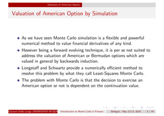 Valuation of American Option
Valuation of American Option by Simulation
As we have seen Monte Carlo simulation is a ﬂexible and powerful
numerical method to value ﬁnancial derivatives of any kind.
However being a forward evolving technique, it is per se not suited to
address the valuation of American or Bermudan options which are
valued in general by backwards induction.
Longstaﬀ and Schwartz provide a numerically eﬃcient method to
resolve this problem by what they call Least-Squares Monte Carlo.
The problem with Monte Carlo is that the decision to exercise an
American option or not is dependent on the continuation value.
Giovanni Della Lunga (WORKSHOP IN QUANTITATIVE FINANCE)Introduction to Monte Carlo in Finance Bologna - May 12-13, 2016 3 / 79
 