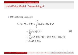 The Hull and White Model
Hull-White Model: Determining θ
Diﬀerentiating again, get:
∂T f (0, T) = θ(T) +
T
0
θ(s)∂TT B(s, T)ds
−
σ2
2a2
∂T B(0, T)
+
σ2
2a2
[(∂T B(0, T))2
+ B(0, T)∂TT B(0, T)]
+ ∂TT B(0, T)r0
(4)
Giovanni Della Lunga (WORKSHOP IN QUANTITATIVE FINANCE)Introduction to Monte Carlo in Finance Bologna - May 12-13, 2016 30 / 79
 