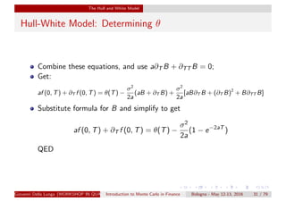 The Hull and White Model
Hull-White Model: Determining θ
Combine these equations, and use a∂T B + ∂TT B = 0;
Get:
af (0, T) + ∂T f (0, T) = θ(T) −
σ2
2a
(aB + ∂T B) +
σ2
2a
[aB∂T B + (∂T B)2
+ B∂TT B]
Substitute formula for B and simplify to get
af (0, T) + ∂T f (0, T) = θ(T) −
σ2
2a
(1 − e−2aT
)
QED
Giovanni Della Lunga (WORKSHOP IN QUANTITATIVE FINANCE)Introduction to Monte Carlo in Finance Bologna - May 12-13, 2016 31 / 79
 