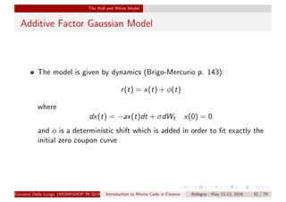 The Hull and White Model
Additive Factor Gaussian Model
The model is given by dynamics (Brigo-Mercurio p. 143):
r(t) = x(t) + φ(t)
where
dx(t) = −ax(t)dt + σdWt x(0) = 0
and φ is a deterministic shift which is added in order to ﬁt exactly the
initial zero coupon curve
Giovanni Della Lunga (WORKSHOP IN QUANTITATIVE FINANCE)Introduction to Monte Carlo in Finance Bologna - May 12-13, 2016 32 / 79
 