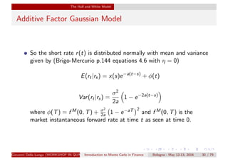 The Hull and White Model
Additive Factor Gaussian Model
So the short rate r(t) is distributed normally with mean and variance
given by (Brigo-Mercurio p.144 equations 4.6 with η = 0)
E(rt|rs) = x(s)e−a(t−s)
+ φ(t)
Var(rt|rs) =
σ2
2a
1 − e−2a(t−s)
where φ(T) = f M(0, T) + σ2
2a 1 − e−aT 2
and f M(0, T) is the
market instantaneous forward rate at time t as seen at time 0.
Giovanni Della Lunga (WORKSHOP IN QUANTITATIVE FINANCE)Introduction to Monte Carlo in Finance Bologna - May 12-13, 2016 33 / 79
 