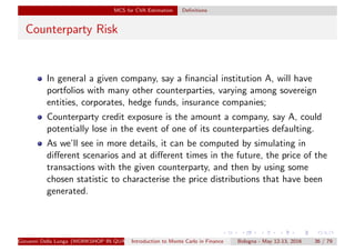 MCS for CVA Estimation Deﬁnitions
Counterparty Risk
In general a given company, say a ﬁnancial institution A, will have
portfolios with many other counterparties, varying among sovereign
entities, corporates, hedge funds, insurance companies;
Counterparty credit exposure is the amount a company, say A, could
potentially lose in the event of one of its counterparties defaulting.
As we’ll see in more details, it can be computed by simulating in
diﬀerent scenarios and at diﬀerent times in the future, the price of the
transactions with the given counterparty, and then by using some
chosen statistic to characterise the price distributions that have been
generated.
Giovanni Della Lunga (WORKSHOP IN QUANTITATIVE FINANCE)Introduction to Monte Carlo in Finance Bologna - May 12-13, 2016 36 / 79
 