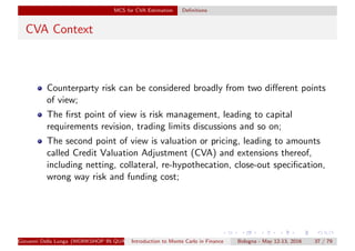 MCS for CVA Estimation Deﬁnitions
CVA Context
Counterparty risk can be considered broadly from two diﬀerent points
of view;
The ﬁrst point of view is risk management, leading to capital
requirements revision, trading limits discussions and so on;
The second point of view is valuation or pricing, leading to amounts
called Credit Valuation Adjustment (CVA) and extensions thereof,
including netting, collateral, re-hypothecation, close-out speciﬁcation,
wrong way risk and funding cost;
Giovanni Della Lunga (WORKSHOP IN QUANTITATIVE FINANCE)Introduction to Monte Carlo in Finance Bologna - May 12-13, 2016 37 / 79
 
