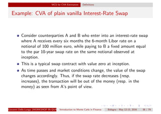 MCS for CVA Estimation Deﬁnitions
Example: CVA of plain vanilla Interest-Rate Swap
Consider counterparties A and B who enter into an interest-rate swap
where A receives every six months the 6-month Libor rate on a
notional of 100 million euro, while paying to B a ﬁxed amount equal
to the par 10-year swap rate on the same notional observed at
inception.
This is a typical swap contract with value zero at inception.
As time passes and market conditions change, the value of the swap
changes accordingly. Thus, if the swap rate decreases (resp.
increases), the transaction will be out of the money (resp. in the
money) as seen from A’s point of view.
Giovanni Della Lunga (WORKSHOP IN QUANTITATIVE FINANCE)Introduction to Monte Carlo in Finance Bologna - May 12-13, 2016 38 / 79
 