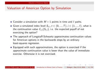 Valuation of American Option
Valuation of American Option by Simulation
Consider a simulation with M + 1 points in time and I paths.
Given a simulated index level St,i , t ∈ {0, ..., T}, i ∈ {1, ..., I}, what is
the continuation value Ct,i (St,i ), i.e. the expected payoﬀ of not
exercising the option?
The approach of Longstaﬀ-Schwartz approximates continuation values
for American options in the backwards steps by an ordinary
least-squares regression.
Equipped with such approximations, the option is exercised if the
approximate continuation value is lower than the value of immediate
exercise. Otherwise it is not exercised.
Giovanni Della Lunga (WORKSHOP IN QUANTITATIVE FINANCE)Introduction to Monte Carlo in Finance Bologna - May 12-13, 2016 4 / 79
 