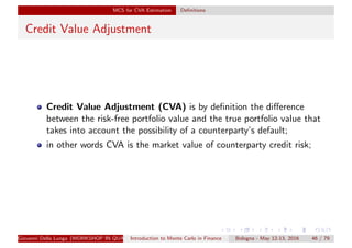 MCS for CVA Estimation Deﬁnitions
Credit Value Adjustment
Credit Value Adjustment (CVA) is by deﬁnition the diﬀerence
between the risk-free portfolio value and the true portfolio value that
takes into account the possibility of a counterparty’s default;
in other words CVA is the market value of counterparty credit risk;
Giovanni Della Lunga (WORKSHOP IN QUANTITATIVE FINANCE)Introduction to Monte Carlo in Finance Bologna - May 12-13, 2016 46 / 79
 