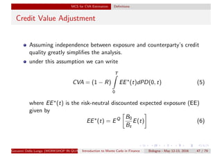 MCS for CVA Estimation Deﬁnitions
Credit Value Adjustment
Assuming independence between exposure and counterparty’s credit
quality greatly simpliﬁes the analysis.
under this assumption we can write
CVA = (1 − R)
T
0
EE (t)dPD(0, t) (5)
where EE (t) is the risk-neutral discounted expected exposure (EE)
given by
EE (t) = EQ B0
Bt
E(t) (6)
Giovanni Della Lunga (WORKSHOP IN QUANTITATIVE FINANCE)Introduction to Monte Carlo in Finance Bologna - May 12-13, 2016 47 / 79
 