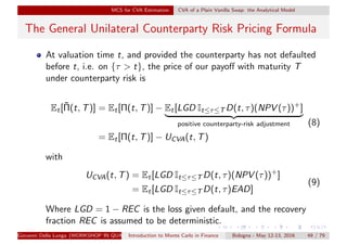 MCS for CVA Estimation CVA of a Plain Vanilla Swap: the Analytical Model
The General Unilateral Counterparty Risk Pricing Formula
At valuation time t, and provided the counterparty has not defaulted
before t, i.e. on {τ > t}, the price of our payoﬀ with maturity T
under counterparty risk is
Et[¯Π(t, T)] = Et[Π(t, T)] − Et[LGD It≤τ≤T D(t, τ)(NPV (τ))+
]
positive counterparty-risk adjustment
= Et[Π(t, T)] − UCVA(t, T)
(8)
with
UCVA(t, T) = Et[LGD It≤τ≤T D(t, τ)(NPV (τ))+
]
= Et[LGD It≤τ≤T D(t, τ)EAD]
(9)
Where LGD = 1 − REC is the loss given default, and the recovery
fraction REC is assumed to be deterministic.
Giovanni Della Lunga (WORKSHOP IN QUANTITATIVE FINANCE)Introduction to Monte Carlo in Finance Bologna - May 12-13, 2016 49 / 79
 