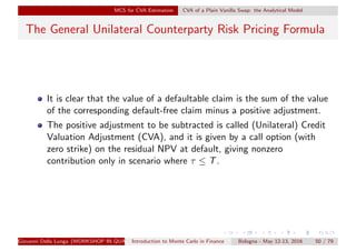 MCS for CVA Estimation CVA of a Plain Vanilla Swap: the Analytical Model
The General Unilateral Counterparty Risk Pricing Formula
It is clear that the value of a defaultable claim is the sum of the value
of the corresponding default-free claim minus a positive adjustment.
The positive adjustment to be subtracted is called (Unilateral) Credit
Valuation Adjustment (CVA), and it is given by a call option (with
zero strike) on the residual NPV at default, giving nonzero
contribution only in scenario where τ ≤ T.
Giovanni Della Lunga (WORKSHOP IN QUANTITATIVE FINANCE)Introduction to Monte Carlo in Finance Bologna - May 12-13, 2016 50 / 79
 