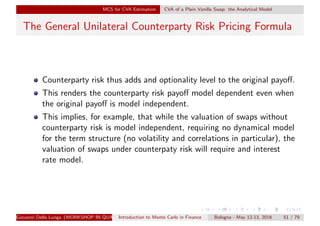 MCS for CVA Estimation CVA of a Plain Vanilla Swap: the Analytical Model
The General Unilateral Counterparty Risk Pricing Formula
Counterparty risk thus adds and optionality level to the original payoﬀ.
This renders the counterparty risk payoﬀ model dependent even when
the original payoﬀ is model independent.
This implies, for example, that while the valuation of swaps without
counterparty risk is model independent, requiring no dynamical model
for the term structure (no volatility and correlations in particular), the
valuation of swaps under counterpaty risk will require and interest
rate model.
Giovanni Della Lunga (WORKSHOP IN QUANTITATIVE FINANCE)Introduction to Monte Carlo in Finance Bologna - May 12-13, 2016 51 / 79
 