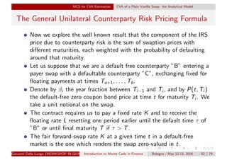 MCS for CVA Estimation CVA of a Plain Vanilla Swap: the Analytical Model
The General Unilateral Counterparty Risk Pricing Formula
Now we explore the well known result that the component of the IRS
price due to counterparty risk is the sum of swaption prices with
diﬀerent maturities, each weighted with the probability of defaulting
around that maturity.
Let us suppose that we are a default free counterparty ”B” entering a
payer swap with a defaultable counterparty ”C”, exchanging ﬁxed for
ﬂoating payments at times Ta+1, . . . , Tb.
Denote by βi the year fraction between Ti−1 and Ti , and by P(t, Ti )
the default-free zero coupon bond price at time t for maturity Ti . We
take a unit notional on the swap.
The contract requires us to pay a ﬁxed rate K and to receive the
ﬂoating rate L resetting one period earlier until the default time τ of
”B” or until ﬁnal maturity T if τ > T.
The fair forward-swap rate K at a given time t in a default-free
market is the one which renders the swap zero-valued in t.
Giovanni Della Lunga (WORKSHOP IN QUANTITATIVE FINANCE)Introduction to Monte Carlo in Finance Bologna - May 12-13, 2016 52 / 79
 