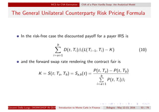 MCS for CVA Estimation CVA of a Plain Vanilla Swap: the Analytical Model
The General Unilateral Counterparty Risk Pricing Formula
In the risk-free case the discounted payoﬀ for a payer IRS is
b
i=a+1
D(t, Ti )βi (L(Ti−1, Ti ) − K) (10)
and the forward swap rate rendering the contract fair is
K = S(t; Ta, Tb) = Sa,b(t) =
P(t, Ta) − P(t, Tb)
b
i=a+1
P(t, Ti )βi
Giovanni Della Lunga (WORKSHOP IN QUANTITATIVE FINANCE)Introduction to Monte Carlo in Finance Bologna - May 12-13, 2016 53 / 79
 