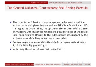 MCS for CVA Estimation CVA of a Plain Vanilla Swap: the Analytical Model
The General Unilateral Counterparty Risk Pricing Formula
The proof is the following: given independence between τ and the
interest rates, and given that the residual NPV is a forward start IRS
starting at the default time, the option on the residual NPV is a sum
of swaptions with maturities ranging the possible values of the default
time, each weighted (thanks to the independence assumption) by the
probabilities of defaulting around each time value.
We can simplify formulas allow the default to happen only at points
Ti of the ﬁxed leg payment grid.
In this way the expected loss part is simpliﬁed.
Giovanni Della Lunga (WORKSHOP IN QUANTITATIVE FINANCE)Introduction to Monte Carlo in Finance Bologna - May 12-13, 2016 55 / 79
 