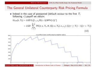 MCS for CVA Estimation CVA of a Plain Vanilla Swap: the Analytical Model
The General Unilateral Counterparty Risk Pricing Formula
Indeed in the case of postponed (default occour to the ﬁrst Ti
following τ) payoﬀ we obtain:
UCVA(t, Tb) = LGD Et [Iτ≤Tb
D(t, τ)(NPV (τ))+
]
= LGD
b−1
i=a+1
PS (t; s, Tb, K, S(t; s, Tb), σs,Tb ) (Q{τ ≥ Ti } − Q{τ > Ti })
(12)
Giovanni Della Lunga (WORKSHOP IN QUANTITATIVE FINANCE)Introduction to Monte Carlo in Finance Bologna - May 12-13, 2016 56 / 79
 