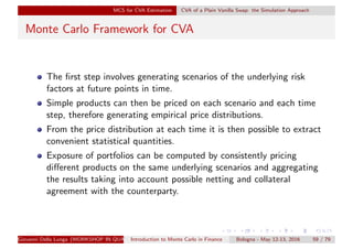MCS for CVA Estimation CVA of a Plain Vanilla Swap: the Simulation Approach
Monte Carlo Framework for CVA
The ﬁrst step involves generating scenarios of the underlying risk
factors at future points in time.
Simple products can then be priced on each scenario and each time
step, therefore generating empirical price distributions.
From the price distribution at each time it is then possible to extract
convenient statistical quantities.
Exposure of portfolios can be computed by consistently pricing
diﬀerent products on the same underlying scenarios and aggregating
the results taking into account possible netting and collateral
agreement with the counterparty.
Giovanni Della Lunga (WORKSHOP IN QUANTITATIVE FINANCE)Introduction to Monte Carlo in Finance Bologna - May 12-13, 2016 59 / 79
 