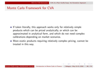 MCS for CVA Estimation CVA of a Plain Vanilla Swap: the Simulation Approach
Monte Carlo Framework for CVA
If taken literally, this approach works only for relatively simple
products which can be priced analytically, or which can be
approximated in analytical form, and which do not need complex
calibrations depending on market scenarios.
More exotic products requiring relatively complex pricing, cannot be
treated in this way.
Giovanni Della Lunga (WORKSHOP IN QUANTITATIVE FINANCE)Introduction to Monte Carlo in Finance Bologna - May 12-13, 2016 60 / 79
 