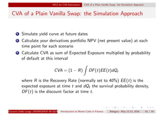 MCS for CVA Estimation CVA of a Plain Vanilla Swap: the Simulation Approach
CVA of a Plain Vanilla Swap: the Simulation Approach
1 Simulate yield curve at future dates
2 Calculate your derivatives portfolio NPV (net present value) at each
time point for each scenario
3 Calculate CVA as sum of Expected Exposure multiplied by probability
of default at this interval
CVA = (1 − R) DF(t)EE(t)dQt
where R is the Recovery Rate (normally set to 40%) EE(t) is the
expected exposure at time t and dQt the survival probability density,
DF(t) is the discount factor at time t.
Giovanni Della Lunga (WORKSHOP IN QUANTITATIVE FINANCE)Introduction to Monte Carlo in Finance Bologna - May 12-13, 2016 61 / 79
 