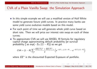 MCS for CVA Estimation CVA of a Plain Vanilla Swap: the Simulation Approach
CVA of a Plain Vanilla Swap: the Simulation Approach
In this simple example we will use a modiﬁed version of Hull White
model to generate future yield curves. In practice many banks use
some yield curve evolution models based on this model.
For each point of time we will generate whole yield curve based on
short rate. Then we will price our interest rate swap on each of these
curves;
To approximate CVA we will use BASEL III formula for regulatory
capital charge approximating default probability [or survival
probability ] as exp(−ST /(1 − R)) so we get
CVA = (1 − R)
i
EE(Ti ) + EE(Ti−1
2
e−S(Ti−1)/(1−R)
− e−S(Ti )/(1−R)
where EE is the discounted Expected Exposure of portfolio.
Giovanni Della Lunga (WORKSHOP IN QUANTITATIVE FINANCE)Introduction to Monte Carlo in Finance Bologna - May 12-13, 2016 62 / 79
 