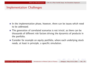 MCS for CVA Estimation CVA of a Plain Vanilla Swap: the Simulation Approach
Implementation Challenges
In the implementation phase, however, there can be issues which need
to be addressed.
The generation of correlated scenarios is not trivial, as there can be
thousands of diﬀerent risk factors driving the dynamics of products in
the portfolio.
Consider for example an equity portfolio, where each underlying stock
needs, at least in principle, a speciﬁc simulation.
Giovanni Della Lunga (WORKSHOP IN QUANTITATIVE FINANCE)Introduction to Monte Carlo in Finance Bologna - May 12-13, 2016 66 / 79
 