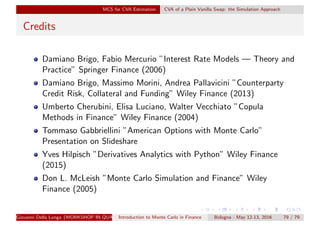 MCS for CVA Estimation CVA of a Plain Vanilla Swap: the Simulation Approach
Credits
Damiano Brigo, Fabio Mercurio ”Interest Rate Models — Theory and
Practice” Springer Finance (2006)
Damiano Brigo, Massimo Morini, Andrea Pallavicini ”Counterparty
Credit Risk, Collateral and Funding” Wiley Finance (2013)
Umberto Cherubini, Elisa Luciano, Walter Vecchiato ”Copula
Methods in Finance” Wiley Finance (2004)
Tommaso Gabbriellini ”American Options with Monte Carlo”
Presentation on Slideshare
Yves Hilpisch ”Derivatives Analytics with Python” Wiley Finance
(2015)
Don L. McLeish ”Monte Carlo Simulation and Finance” Wiley
Finance (2005)
Giovanni Della Lunga (WORKSHOP IN QUANTITATIVE FINANCE)Introduction to Monte Carlo in Finance Bologna - May 12-13, 2016 79 / 79
 