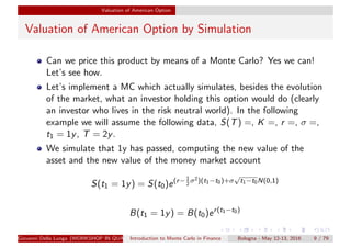 Valuation of American Option
Valuation of American Option by Simulation
Can we price this product by means of a Monte Carlo? Yes we can!
Let’s see how.
Let’s implement a MC which actually simulates, besides the evolution
of the market, what an investor holding this option would do (clearly
an investor who lives in the risk neutral world). In the following
example we will assume the following data, S(T) =, K =, r =, σ =,
t1 = 1y, T = 2y.
We simulate that 1y has passed, computing the new value of the
asset and the new value of the money market account
S(t1 = 1y) = S(t0)e(r−1
2
σ2)(t1−t0)+σ
√
t1−t0N(0,1)
B(t1 = 1y) = B(t0)er(t1−t0)
Giovanni Della Lunga (WORKSHOP IN QUANTITATIVE FINANCE)Introduction to Monte Carlo in Finance Bologna - May 12-13, 2016 9 / 79
 