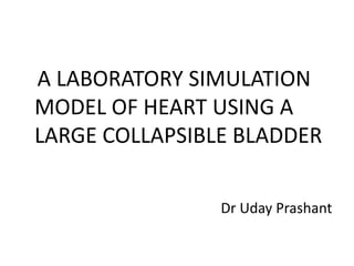 A LABORATORY SIMULATION
MODEL OF HEART USING A
LARGE COLLAPSIBLE BLADDER
Dr Uday Prashant

 
