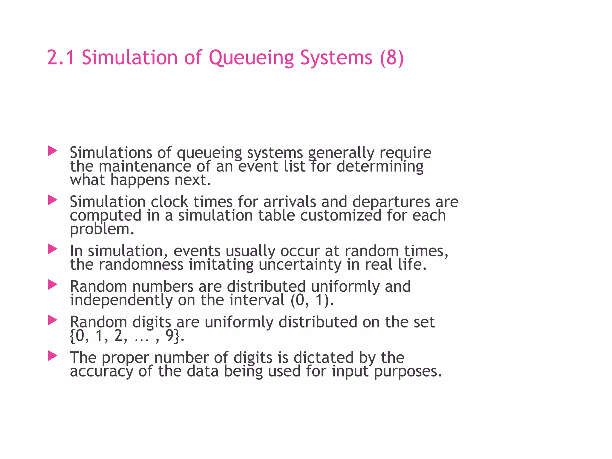 2.1 Simulation of Queueing Systems (8)
 Simulations of queueing systems generally require
the maintenance of an event list for determining
what happens next.
 Simulation clock times for arrivals and departures are
computed in a simulation table customized for each
problem.
 In simulation, events usually occur at random times,
the randomness imitating uncertainty in real life.
 Random numbers are distributed uniformly and
independently on the interval (0, 1).
 Random digits are uniformly distributed on the set
{0, 1, 2, &hellip; , 9}.
 The proper number of digits is dictated by the
accuracy of the data being used for input purposes.
 