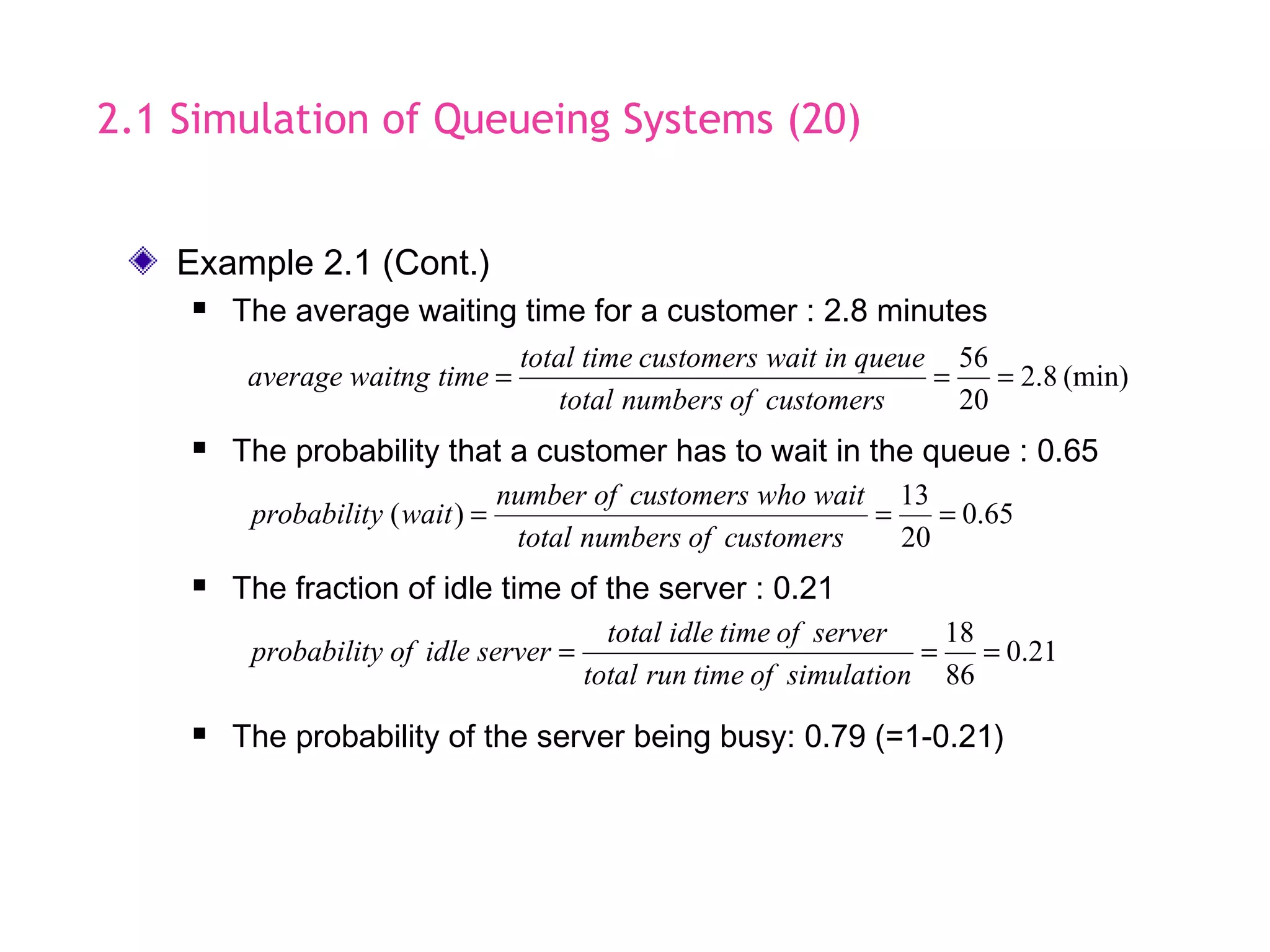 2.1 Simulation of Queueing Systems (20)
 The probability that a customer has to wait in the queue : 0.65
65.0
20
13
)( ===
customersofnumberstotal
waitwhocustomersofnumber
waityprobabilit
 The fraction of idle time of the server : 0.21
21.0
86
18
===
simulationoftimeruntotal
serveroftimeidletotal
serveridleofyprobabilit
 The probability of the server being busy: 0.79 (=1-0.21)
Example 2.1 (Cont.)
 The average waiting time for a customer : 2.8 minutes
(min)8.2
20
56
===
customersofnumberstotal
queueinwaitcustomerstimetotal
timewaitngaverage
 
