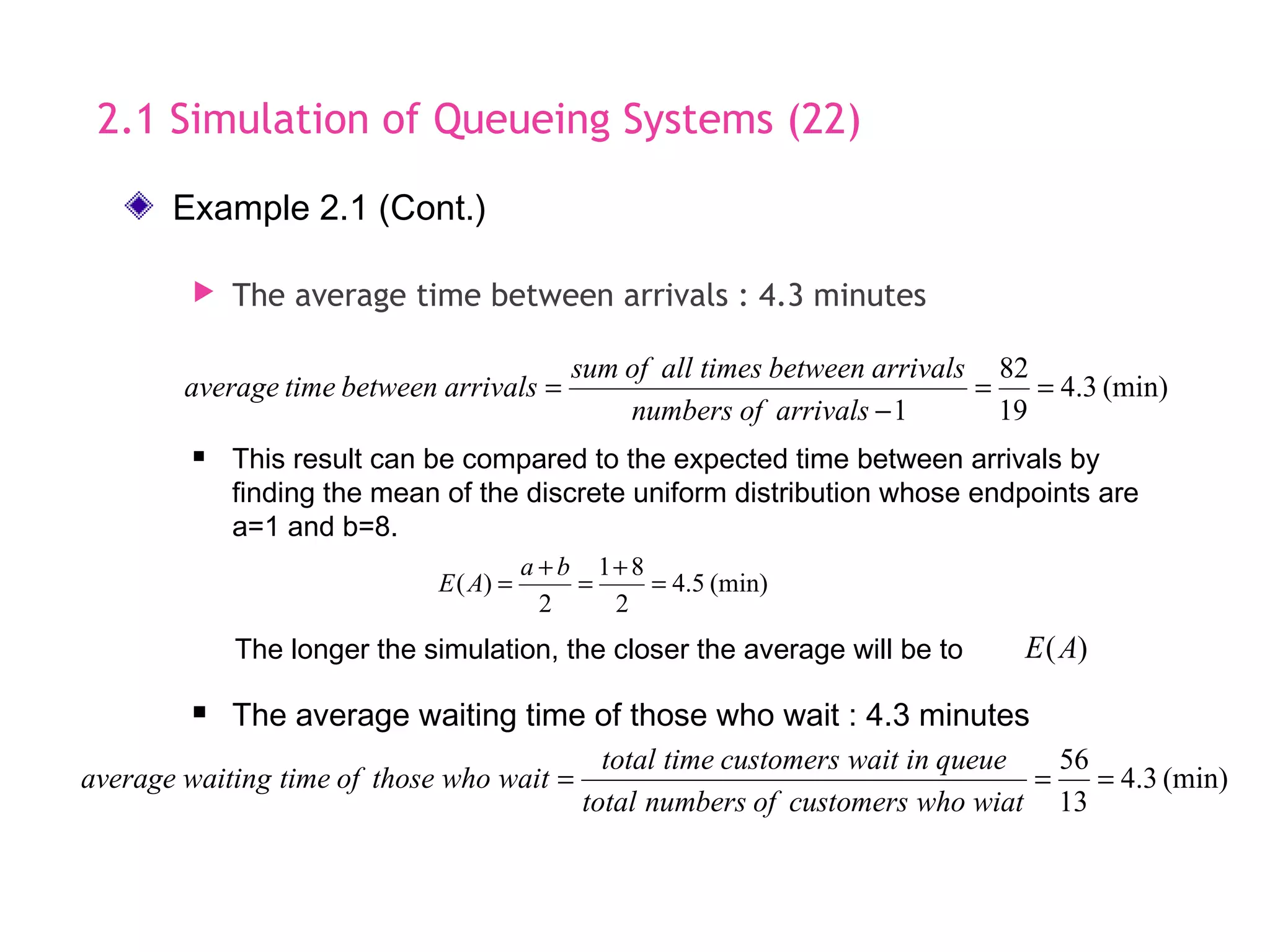 2.1 Simulation of Queueing Systems (22)
 The average time between arrivals : 4.3 minutes
 The average waiting time of those who wait : 4.3 minutes
(min)3.4
13
56
===
wiatwhocustomersofnumberstotal
queueinwaitcustomerstimetotal
waitwhothoseoftimewaitingaverage
 This result can be compared to the expected time between arrivals by
finding the mean of the discrete uniform distribution whose endpoints are
a=1 and b=8.
(min)3.4
19
82
1
==
&minus;
=
arrivalsofnumbers
arrivalsbetweentimesallofsum
arrivalsbetweentimeaverage
(min)5.4
2
81
2
)( =
+
=
+
=
ba
AE
The longer the simulation, the closer the average will be to )(AE
Example 2.1 (Cont.)
 