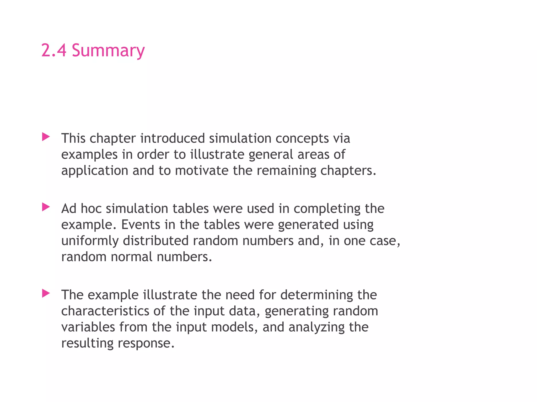 2.4 Summary
 This chapter introduced simulation concepts via
examples in order to illustrate general areas of
application and to motivate the remaining chapters.
 Ad hoc simulation tables were used in completing the
example. Events in the tables were generated using
uniformly distributed random numbers and, in one case,
random normal numbers.
 The example illustrate the need for determining the
characteristics of the input data, generating random
variables from the input models, and analyzing the
resulting response.
 