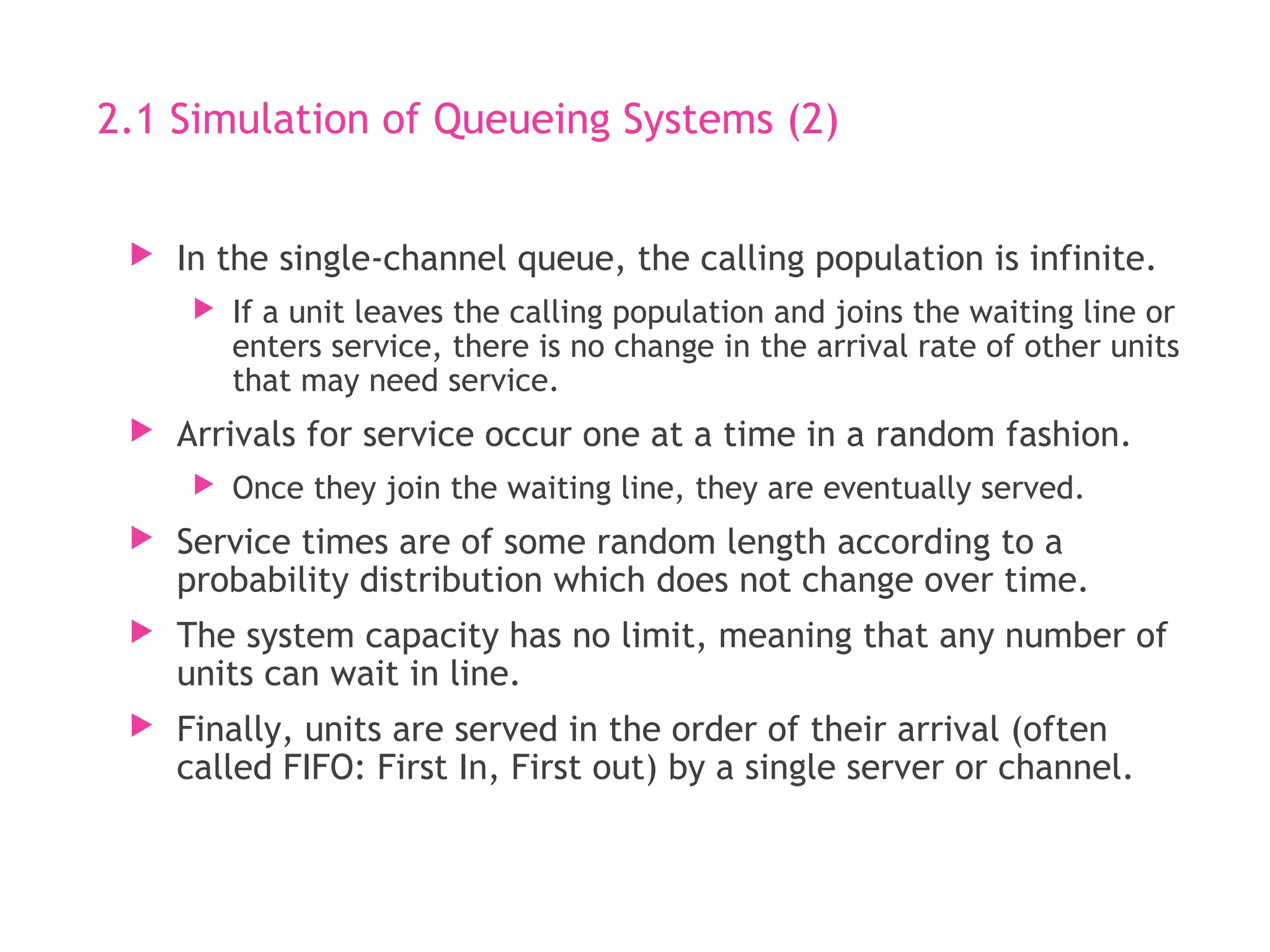 2.1 Simulation of Queueing Systems (2)
 In the single-channel queue, the calling population is infinite.
 If a unit leaves the calling population and joins the waiting line or
enters service, there is no change in the arrival rate of other units
that may need service.
 Arrivals for service occur one at a time in a random fashion.
 Once they join the waiting line, they are eventually served.
 Service times are of some random length according to a
probability distribution which does not change over time.
 The system capacity has no limit, meaning that any number of
units can wait in line.
 Finally, units are served in the order of their arrival (often
called FIFO: First In, First out) by a single server or channel.
 