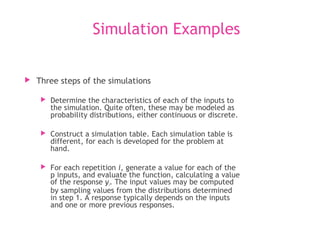Simulation Examples
 Three steps of the simulations
 Determine the characteristics of each of the inputs to
the simulation. Quite often, these may be modeled as
probability distributions, either continuous or discrete.
 Construct a simulation table. Each simulation table is
different, for each is developed for the problem at
hand.
 For each repetition i, generate a value for each of the
p inputs, and evaluate the function, calculating a value
of the response yi. The input values may be computed
by sampling values from the distributions determined
in step 1. A response typically depends on the inputs
and one or more previous responses.
 