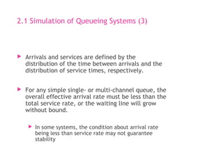 2.1 Simulation of Queueing Systems (3)
 Arrivals and services are defined by the
distribution of the time between arrivals and the
distribution of service times, respectively.
 For any simple single- or multi-channel queue, the
overall effective arrival rate must be less than the
total service rate, or the waiting line will grow
without bound.
 In some systems, the condition about arrival rate
being less than service rate may not guarantee
stability
 