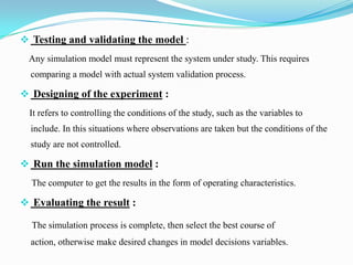  Testing and validating the model :
Any simulation model must represent the system under study. This requires
comparing a model with actual system validation process.

 Designing of the experiment :
It refers to controlling the conditions of the study, such as the variables to
include. In this situations where observations are taken but the conditions of the
study are not controlled.

 Run the simulation model :
The computer to get the results in the form of operating characteristics.

 Evaluating the result :
The simulation process is complete, then select the best course of
action, otherwise make desired changes in model decisions variables.

 