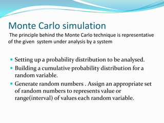Monte Carlo simulation
The principle behind the Monte Carlo technique is representative
of the given system under analysis by a system

 Setting up a probability distribution to be analysed.

 Building a cumulative probability distribution for a

random variable.
 Generate random numbers . Assign an appropriate set
of random numbers to represents value or
range(interval) of values each random variable.

 