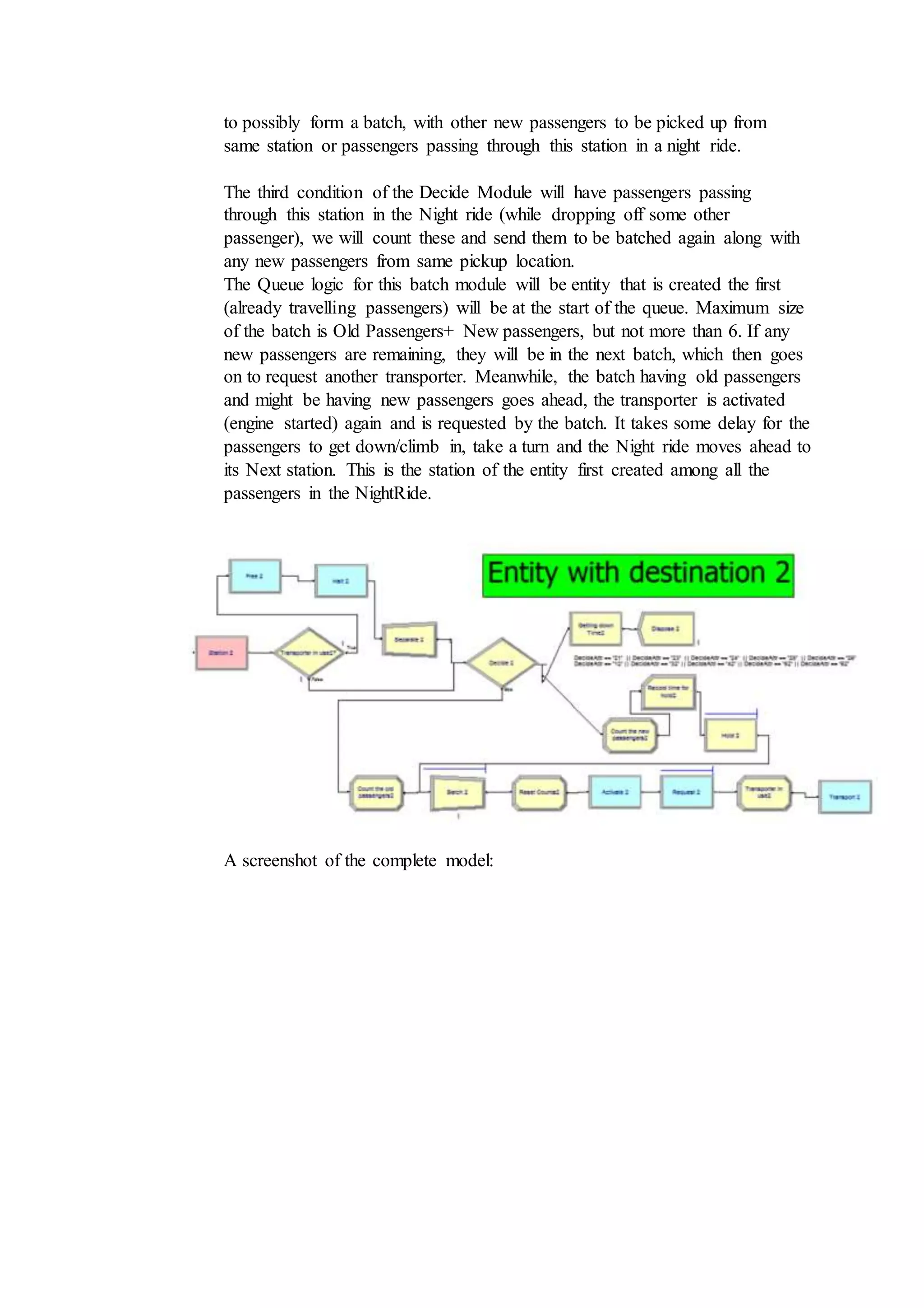 to possibly form a batch, with other new passengers to be picked up from
same station or passengers passing through this station in a night ride.
The third condition of the Decide Module will have passengers passing
through this station in the Night ride (while dropping off some other
passenger), we will count these and send them to be batched again along with
any new passengers from same pickup location.
The Queue logic for this batch module will be entity that is created the first
(already travelling passengers) will be at the start of the queue. Maximum size
of the batch is Old Passengers+ New passengers, but not more than 6. If any
new passengers are remaining, they will be in the next batch, which then goes
on to request another transporter. Meanwhile, the batch having old passengers
and might be having new passengers goes ahead, the transporter is activated
(engine started) again and is requested by the batch. It takes some delay for the
passengers to get down/climb in, take a turn and the Night ride moves ahead to
its Next station. This is the station of the entity first created among all the
passengers in the NightRide.
A screenshot of the complete model:
 