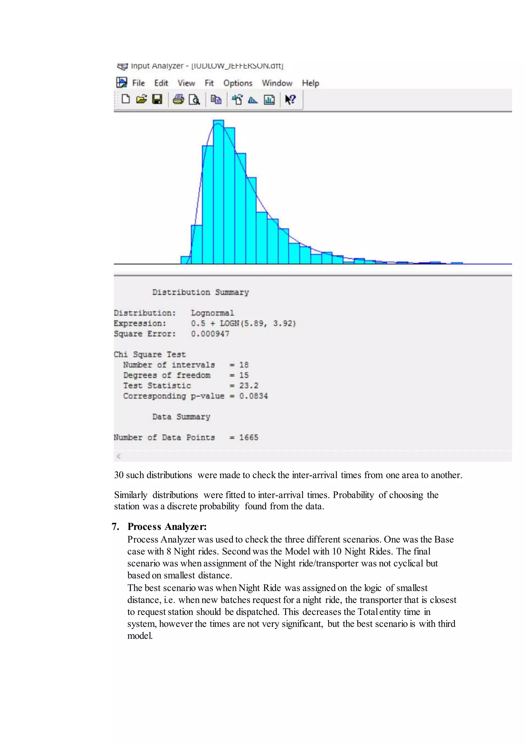 30 such distributions were made to check the inter-arrival times from one area to another.
Similarly distributions were fitted to inter-arrival times. Probability of choosing the
station was a discrete probability found from the data.
7. Process Analyzer:
Process Analyzer was used to check the three different scenarios. One was the Base
case with 8 Night rides. Second was the Model with 10 Night Rides. The final
scenario was when assignment of the Night ride/transporter was not cyclical but
based on smallest distance.
The best scenario was when Night Ride was assigned on the logic of smallest
distance, i.e. when new batches request for a night ride, the transporter that is closest
to request station should be dispatched. This decreases the Totalentity time in
system, however the times are not very significant, but the best scenario is with third
model.
 