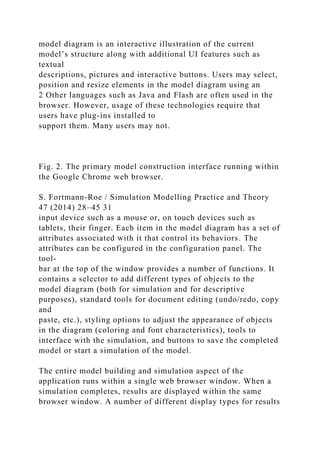 model diagram is an interactive illustration of the current
model’s structure along with additional UI features such as
textual
descriptions, pictures and interactive buttons. Users may select,
position and resize elements in the model diagram using an
2 Other languages such as Java and Flash are often used in the
browser. However, usage of these technologies require that
users have plug-ins installed to
support them. Many users may not.
Fig. 2. The primary model construction interface running within
the Google Chrome web browser.
S. Fortmann-Roe / Simulation Modelling Practice and Theory
47 (2014) 28–45 31
input device such as a mouse or, on touch devices such as
tablets, their finger. Each item in the model diagram has a set of
attributes associated with it that control its behaviors. The
attributes can be configured in the configuration panel. The
tool-
bar at the top of the window provides a number of functions. It
contains a selector to add different types of objects to the
model diagram (both for simulation and for descriptive
purposes), standard tools for document editing (undo/redo, copy
and
paste, etc.), styling options to adjust the appearance of objects
in the diagram (coloring and font characteristics), tools to
interface with the simulation, and buttons to save the completed
model or start a simulation of the model.
The entire model building and simulation aspect of the
application runs within a single web browser window. When a
simulation completes, results are displayed within the same
browser window. A number of different display types for results
 