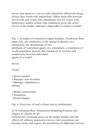 server may result in a server-side simulation effectively being
slower than client-side simulations. Other trade-offs between
server-side and client-side simulations involve issues with
proprietary models (client-side simulation gives the client
access to the model, making it impossible to release a model
Fig. 3. Example of simulation output displays. Clockwise from
upper left: the simulation of the spread of disease in a
community, the distribution of two
attributes of individual agents in a simulation, a simulation of
world population growth, the simulation of location and
connections between individual
agents in a model.
Server
Client
• Stores models
• Manages user accounts
• Manages collaborative
editing
• Model construction
• Simulation
• Result display
Fig. 4. Overview of tool’s client–server architecture.
32 S. Fortmann-Roe / Simulation Modelling Practice and
Theory 47 (2014) 28–45
without also releasing access to the model details) and the
effects of software popularity (server-side simulations can
become costly and require the purchasing of additional servers,
 