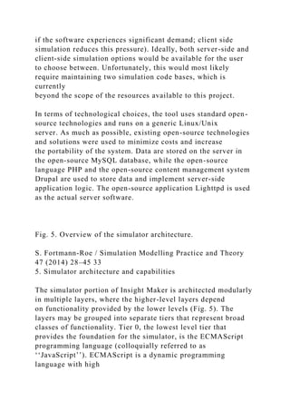 if the software experiences significant demand; client side
simulation reduces this pressure). Ideally, both server-side and
client-side simulation options would be available for the user
to choose between. Unfortunately, this would most likely
require maintaining two simulation code bases, which is
currently
beyond the scope of the resources available to this project.
In terms of technological choices, the tool uses standard open-
source technologies and runs on a generic Linux/Unix
server. As much as possible, existing open-source technologies
and solutions were used to minimize costs and increase
the portability of the system. Data are stored on the server in
the open-source MySQL database, while the open-source
language PHP and the open-source content management system
Drupal are used to store data and implement server-side
application logic. The open-source application Lighttpd is used
as the actual server software.
Fig. 5. Overview of the simulator architecture.
S. Fortmann-Roe / Simulation Modelling Practice and Theory
47 (2014) 28–45 33
5. Simulator architecture and capabilities
The simulator portion of Insight Maker is architected modularly
in multiple layers, where the higher-level layers depend
on functionality provided by the lower levels (Fig. 5). The
layers may be grouped into separate tiers that represent broad
classes of functionality. Tier 0, the lowest level tier that
provides the foundation for the simulator, is the ECMAScript
programming language (colloquially referred to as
‘‘JavaScript’’). ECMAScript is a dynamic programming
language with high
 