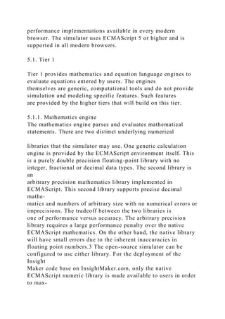 performance implementations available in every modern
browser. The simulator uses ECMAScript 5 or higher and is
supported in all modern browsers.
5.1. Tier 1
Tier 1 provides mathematics and equation language engines to
evaluate equations entered by users. The engines
themselves are generic, computational tools and do not provide
simulation and modeling specific features. Such features
are provided by the higher tiers that will build on this tier.
5.1.1. Mathematics engine
The mathematics engine parses and evaluates mathematical
statements. There are two distinct underlying numerical
libraries that the simulator may use. One generic calculation
engine is provided by the ECMAScript environment itself. This
is a purely double precision floating-point library with no
integer, fractional or decimal data types. The second library is
an
arbitrary precision mathematics library implemented in
ECMAScript. This second library supports precise decimal
mathe-
matics and numbers of arbitrary size with no numerical errors or
imprecisions. The tradeoff between the two libraries is
one of performance versus accuracy. The arbitrary precision
library requires a large performance penalty over the native
ECMAScript mathematics. On the other hand, the native library
will have small errors due to the inherent inaccuracies in
floating point numbers.3 The open-source simulator can be
configured to use either library. For the deployment of the
Insight
Maker code base on InsightMaker.com, only the native
ECMAScript numeric library is made available to users in order
to max-
 