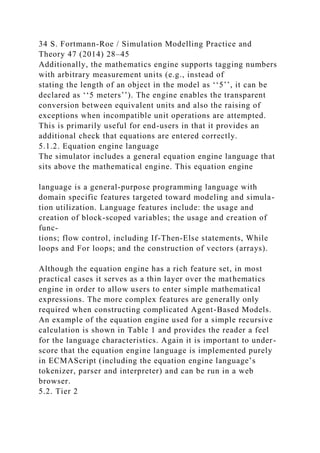 34 S. Fortmann-Roe / Simulation Modelling Practice and
Theory 47 (2014) 28–45
Additionally, the mathematics engine supports tagging numbers
with arbitrary measurement units (e.g., instead of
stating the length of an object in the model as ‘‘5’’, it can be
declared as ‘‘5 meters’’). The engine enables the transparent
conversion between equivalent units and also the raising of
exceptions when incompatible unit operations are attempted.
This is primarily useful for end-users in that it provides an
additional check that equations are entered correctly.
5.1.2. Equation engine language
The simulator includes a general equation engine language that
sits above the mathematical engine. This equation engine
language is a general-purpose programming language with
domain specific features targeted toward modeling and simula-
tion utilization. Language features include: the usage and
creation of block-scoped variables; the usage and creation of
func-
tions; flow control, including If-Then-Else statements, While
loops and For loops; and the construction of vectors (arrays).
Although the equation engine has a rich feature set, in most
practical cases it serves as a thin layer over the mathematics
engine in order to allow users to enter simple mathematical
expressions. The more complex features are generally only
required when constructing complicated Agent-Based Models.
An example of the equation engine used for a simple recursive
calculation is shown in Table 1 and provides the reader a feel
for the language characteristics. Again it is important to under-
score that the equation engine language is implemented purely
in ECMAScript (including the equation engine language’s
tokenizer, parser and interpreter) and can be run in a web
browser.
5.2. Tier 2
 