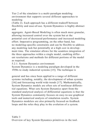 Tier 2 of the simulator is a multi-paradigm modeling
environment that supports several different approaches to
modeling
(Table 2). Each approach has a different tradeoff between
flexibility and ease-of-use. System Dynamics is highly abstract
and
aggregate. Agent-Based Modeling is often much more granular,
allowing increased control over the system but at the
potential cost of decreased performance and increased modeling
effort. Imperative programming, on the other hand, has
no modeling-specific constraints and can be flexible to address
any modeling task but potentially at a high cost in develop-
ment time. The simulator allows for the seamless integration of
the three approaches within a single model, enabling differ-
ent resolutions and methods for different portions of the model
as required.
5.2.1. System Dynamics environment
System Dynamics is a modeling paradigm developed in the
1950s to study industrial systems [15]. The technique is
general and has since been applied to a range of different
systems including, notably, the development of urban systems
[16] and forecasting world wide trends [17]. Mathematically,
System Dynamics models are often sets of nonlinear differen-
tial equations. What sets System Dynamics apart from the
standard analytical analysis of differential equations is that the
System Dynamics community focuses on easy-to-use graphical
tools and numerical analysis of simulation results. System
Dynamics modelers are also primarily focused on feedback
loops and the roles they play in the evolution of a system.
Table 3
Overview of key System Dynamics primitives in the tool.
 