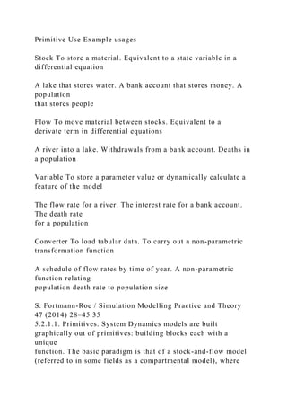 Primitive Use Example usages
Stock To store a material. Equivalent to a state variable in a
differential equation
A lake that stores water. A bank account that stores money. A
population
that stores people
Flow To move material between stocks. Equivalent to a
derivate term in differential equations
A river into a lake. Withdrawals from a bank account. Deaths in
a population
Variable To store a parameter value or dynamically calculate a
feature of the model
The flow rate for a river. The interest rate for a bank account.
The death rate
for a population
Converter To load tabular data. To carry out a non-parametric
transformation function
A schedule of flow rates by time of year. A non-parametric
function relating
population death rate to population size
S. Fortmann-Roe / Simulation Modelling Practice and Theory
47 (2014) 28–45 35
5.2.1.1. Primitives. System Dynamics models are built
graphically out of primitives: building blocks each with a
unique
function. The basic paradigm is that of a stock-and-flow model
(referred to in some fields as a compartmental model), where
 