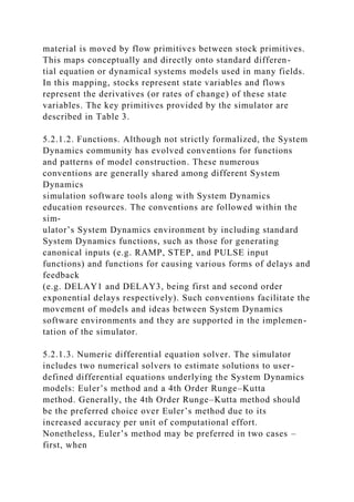 material is moved by flow primitives between stock primitives.
This maps conceptually and directly onto standard differen-
tial equation or dynamical systems models used in many fields.
In this mapping, stocks represent state variables and flows
represent the derivatives (or rates of change) of these state
variables. The key primitives provided by the simulator are
described in Table 3.
5.2.1.2. Functions. Although not strictly formalized, the System
Dynamics community has evolved conventions for functions
and patterns of model construction. These numerous
conventions are generally shared among different System
Dynamics
simulation software tools along with System Dynamics
education resources. The conventions are followed within the
sim-
ulator’s System Dynamics environment by including standard
System Dynamics functions, such as those for generating
canonical inputs (e.g. RAMP, STEP, and PULSE input
functions) and functions for causing various forms of delays and
feedback
(e.g. DELAY1 and DELAY3, being first and second order
exponential delays respectively). Such conventions facilitate the
movement of models and ideas between System Dynamics
software environments and they are supported in the implemen-
tation of the simulator.
5.2.1.3. Numeric differential equation solver. The simulator
includes two numerical solvers to estimate solutions to user-
defined differential equations underlying the System Dynamics
models: Euler’s method and a 4th Order Runge–Kutta
method. Generally, the 4th Order Runge–Kutta method should
be the preferred choice over Euler’s method due to its
increased accuracy per unit of computational effort.
Nonetheless, Euler’s method may be preferred in two cases –
first, when
 